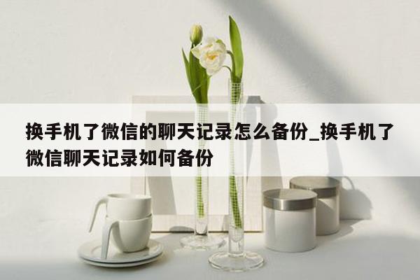 换手机了微信的聊天记录怎么备份_换手机了微信聊天记录如何备份