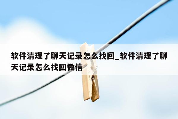 软件清理了聊天记录怎么找回_软件清理了聊天记录怎么找回微信