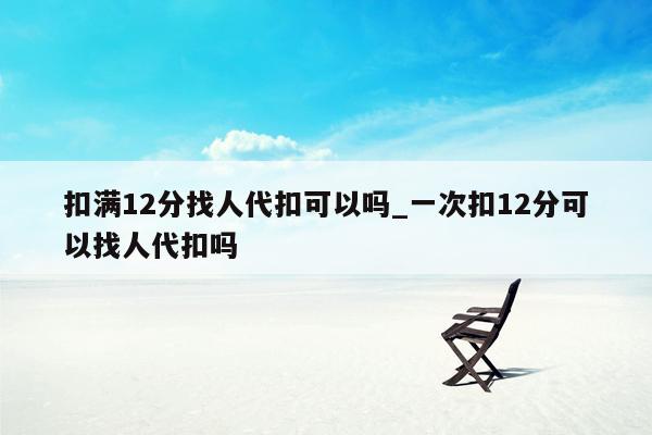 扣满12分找人代扣可以吗_一次扣12分可以找人代扣吗