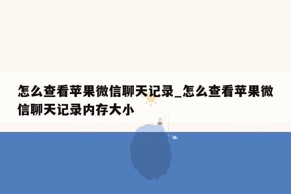 怎么查看苹果微信聊天记录_怎么查看苹果微信聊天记录内存大小