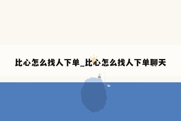 比心怎么找人下单_比心怎么找人下单聊天