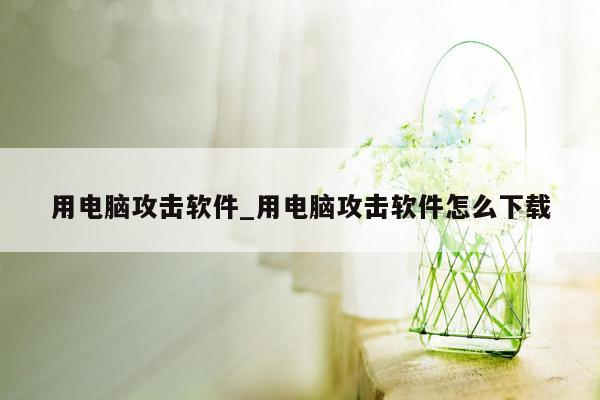 用电脑攻击软件_用电脑攻击软件怎么下载