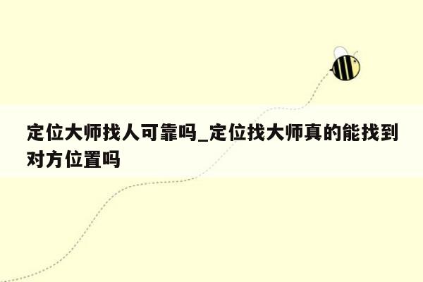 定位大师找人可靠吗_定位找大师真的能找到对方位置吗