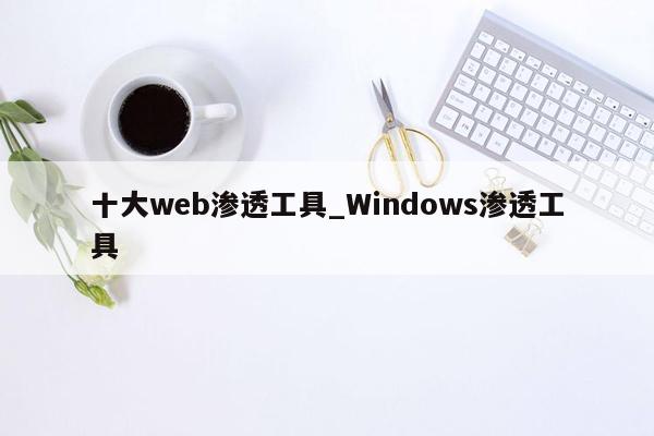 十大web渗透工具_Windows渗透工具