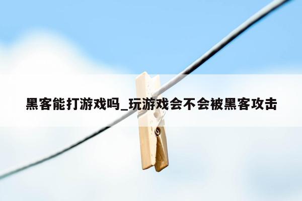 黑客能打游戏吗_玩游戏会不会被黑客攻击