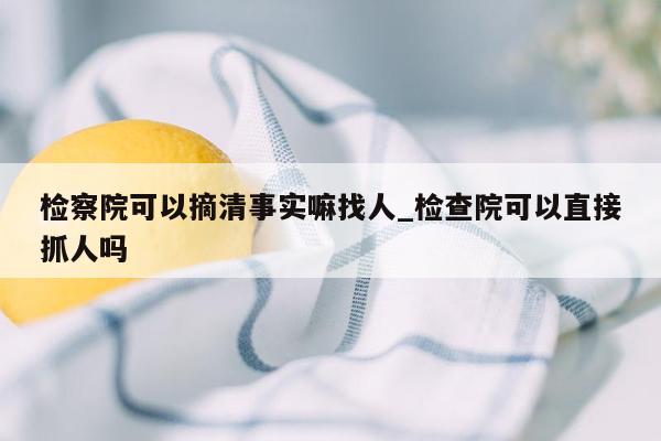 检察院可以摘清事实嘛找人_检查院可以直接抓人吗