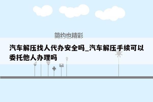 汽车解压找人代办安全吗_汽车解压手续可以委托他人办理吗