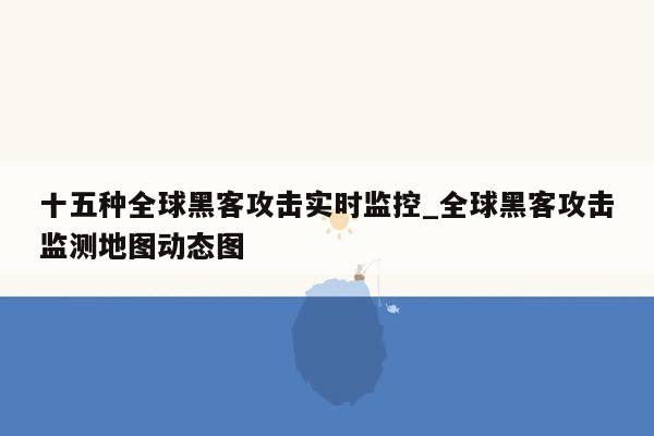 十五种全球黑客攻击实时监控_全球黑客攻击监测地图动态图