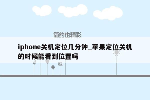 iphone关机定位几分钟_苹果定位关机的时候能看到位置吗