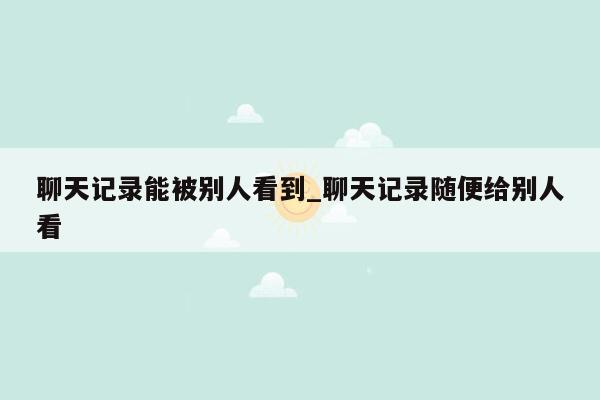 聊天记录能被别人看到_聊天记录随便给别人看