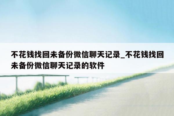 不花钱找回未备份微信聊天记录_不花钱找回未备份微信聊天记录的软件