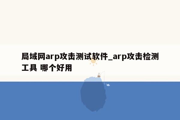 局域网arp攻击测试软件_arp攻击检测工具 哪个好用