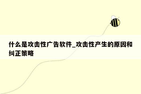 什么是攻击性广告软件_攻击性产生的原因和纠正策略