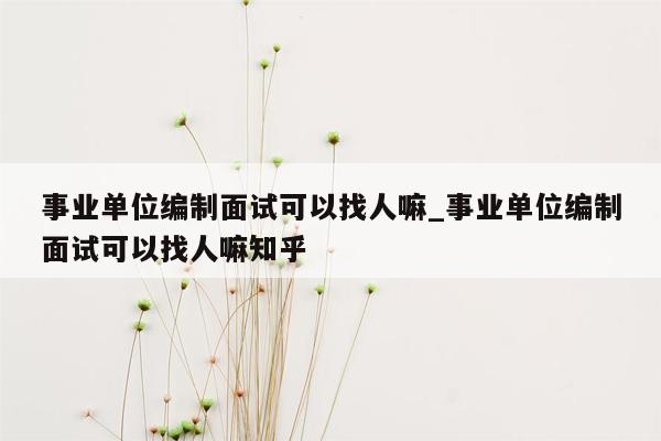 事业单位编制面试可以找人嘛_事业单位编制面试可以找人嘛知乎