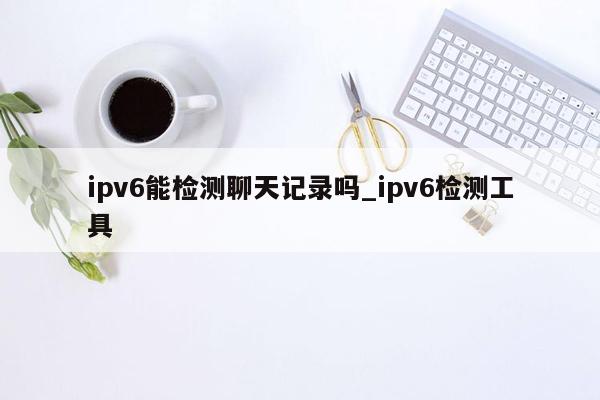 ipv6能检测聊天记录吗_ipv6检测工具