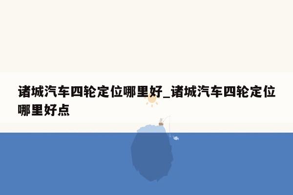 诸城汽车四轮定位哪里好_诸城汽车四轮定位哪里好点