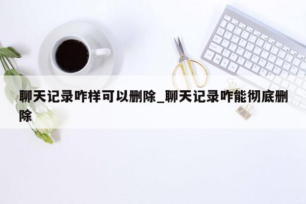 聊天记录咋样可以删除_聊天记录咋能彻底删除