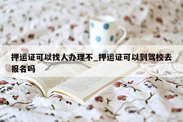 押运证可以找人办理不_押运证可以到驾校去报名吗