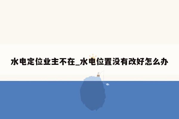 水电定位业主不在_水电位置没有改好怎么办