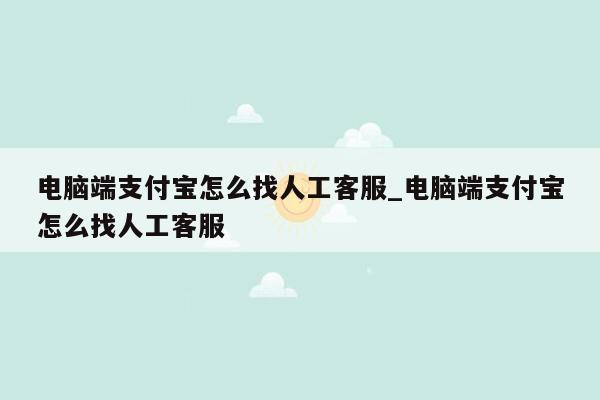 电脑端支付宝怎么找人工客服_电脑端支付宝怎么找人工客服