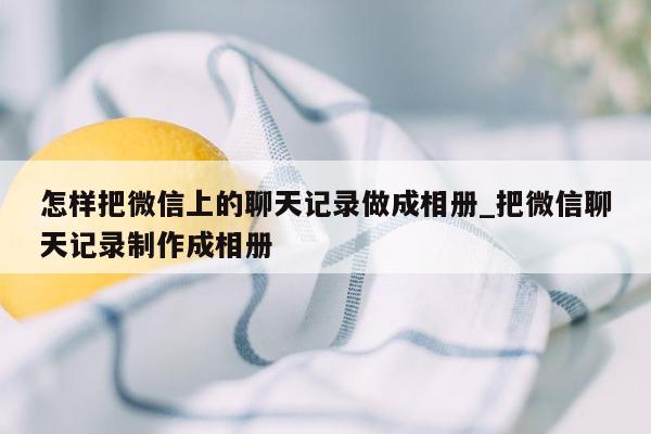 怎样把微信上的聊天记录做成相册_把微信聊天记录制作成相册