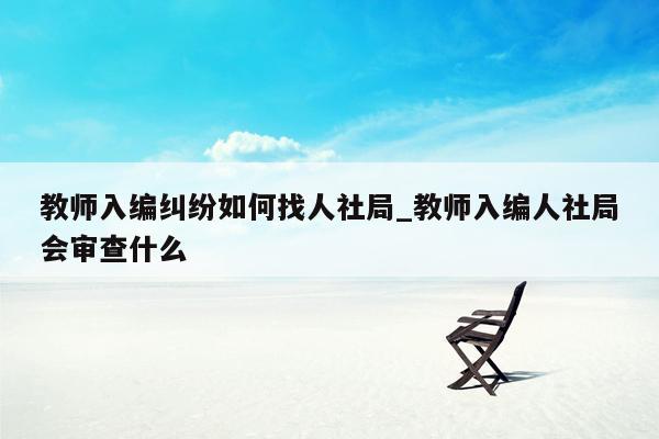 教师入编纠纷如何找人社局_教师入编人社局会审查什么