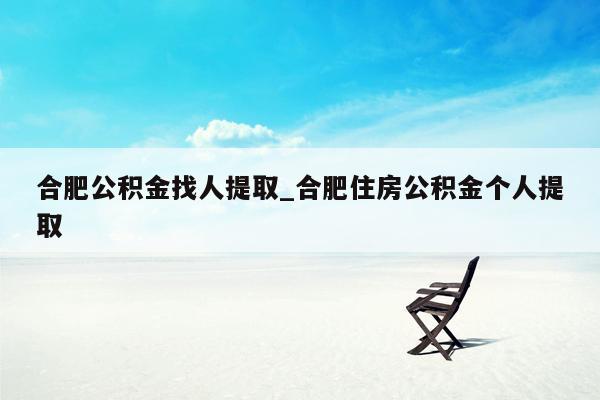 合肥公积金找人提取_合肥住房公积金个人提取