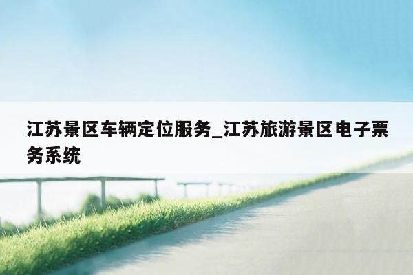 江苏景区车辆定位服务_江苏旅游景区电子票务系统