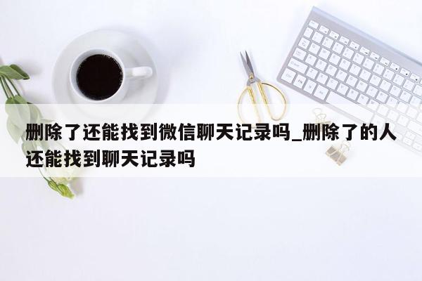 删除了还能找到微信聊天记录吗_删除了的人还能找到聊天记录吗