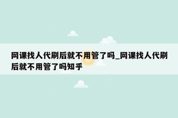 网课找人代刷后就不用管了吗_网课找人代刷后就不用管了吗知乎