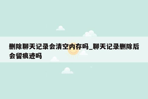 删除聊天记录会清空内存吗_聊天记录删除后会留痕迹吗