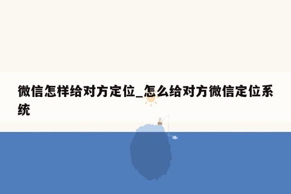 微信怎样给对方定位_怎么给对方微信定位系统