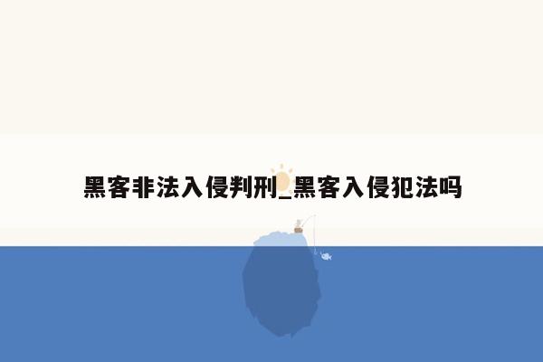 黑客非法入侵判刑_黑客入侵犯法吗