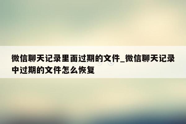 微信聊天记录里面过期的文件_微信聊天记录中过期的文件怎么恢复