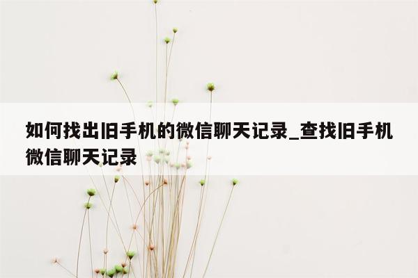 如何找出旧手机的微信聊天记录_查找旧手机微信聊天记录