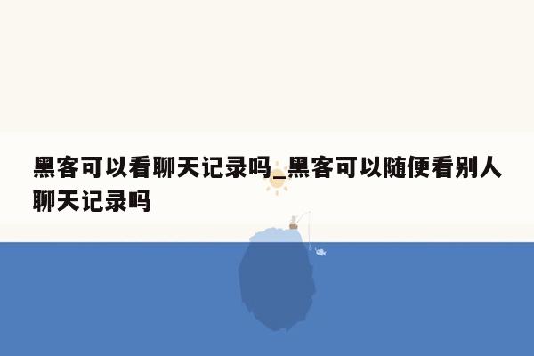 黑客可以看聊天记录吗_黑客可以随便看别人聊天记录吗