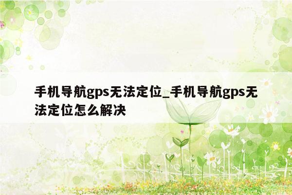 手机导航gps无法定位_手机导航gps无法定位怎么解决