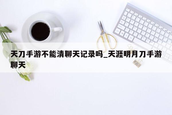 天刀手游不能清聊天记录吗_天涯明月刀手游聊天