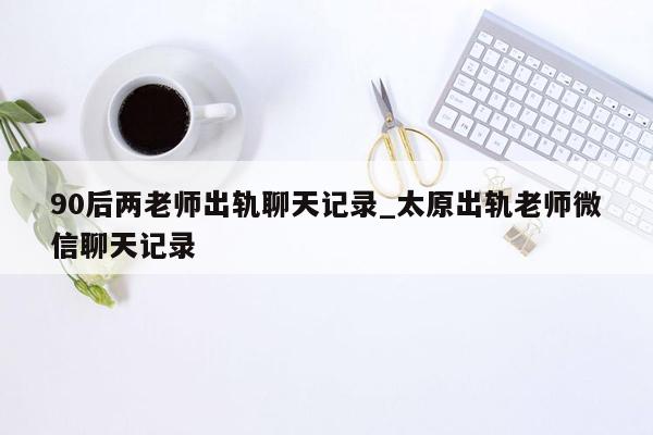 90后两老师出轨聊天记录_太原出轨老师微信聊天记录