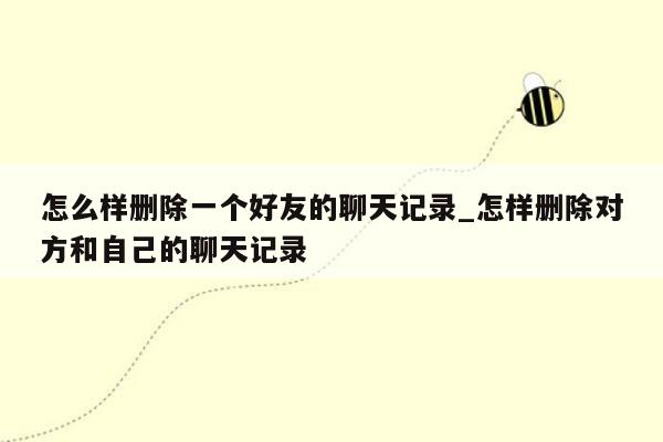 怎么样删除一个好友的聊天记录_怎样删除对方和自己的聊天记录