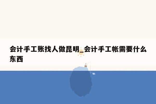 会计手工账找人做昆明_会计手工帐需要什么东西