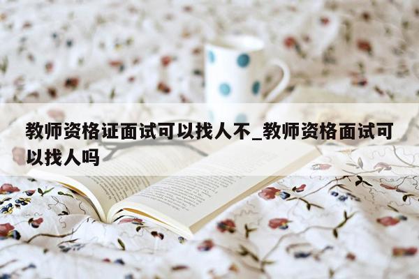 教师资格证面试可以找人不_教师资格面试可以找人吗