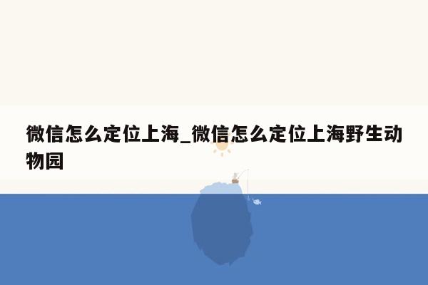 微信怎么定位上海_微信怎么定位上海野生动物园