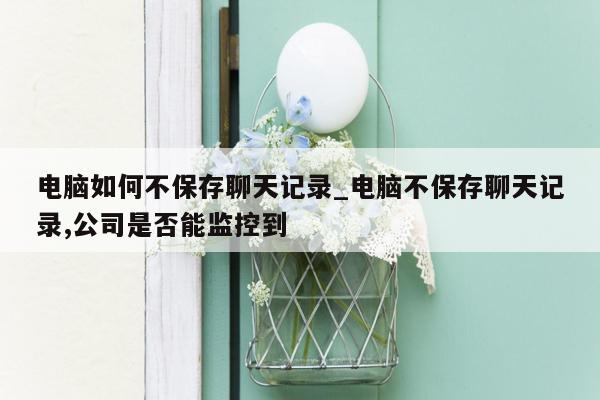 电脑如何不保存聊天记录_电脑不保存聊天记录,公司是否能监控到