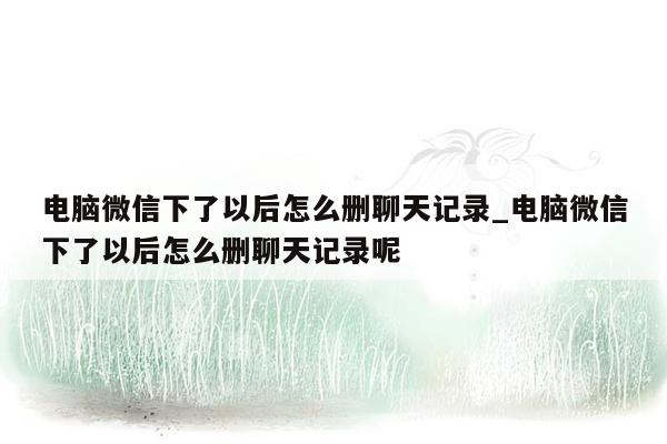 电脑微信下了以后怎么删聊天记录_电脑微信下了以后怎么删聊天记录呢