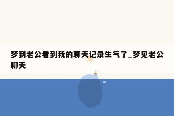 梦到老公看到我的聊天记录生气了_梦见老公聊天