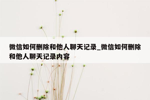 微信如何删除和他人聊天记录_微信如何删除和他人聊天记录内容