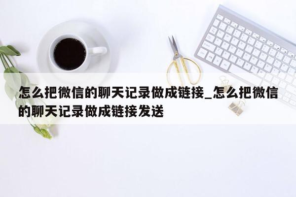 怎么把微信的聊天记录做成链接_怎么把微信的聊天记录做成链接发送