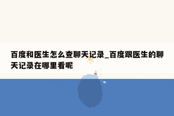 百度和医生怎么查聊天记录_百度跟医生的聊天记录在哪里看呢