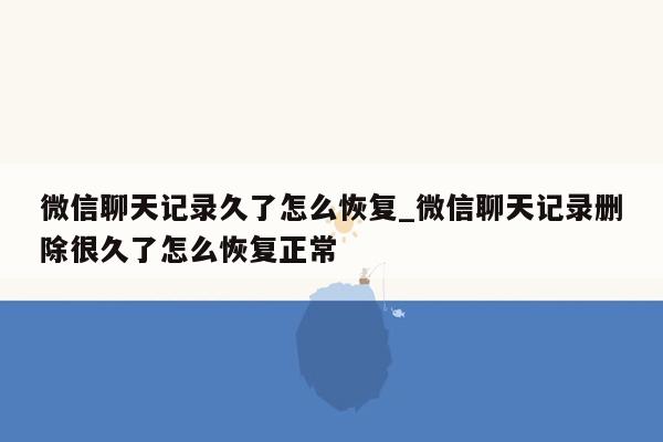 微信聊天记录久了怎么恢复_微信聊天记录删除很久了怎么恢复正常